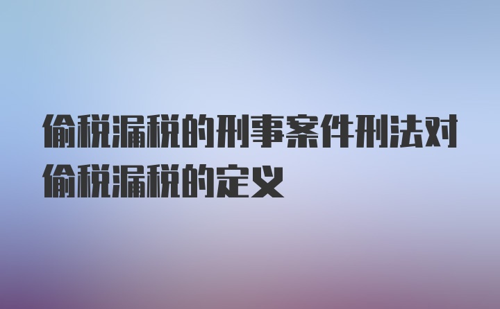 偷税漏税的刑事案件刑法对偷税漏税的定义