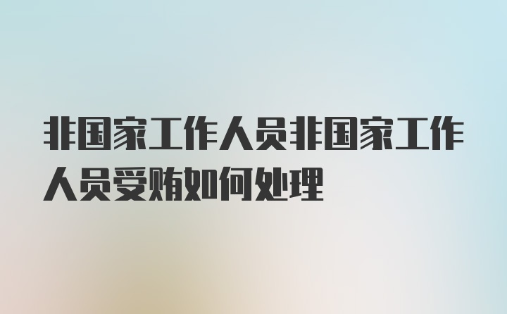 非国家工作人员非国家工作人员受贿如何处理