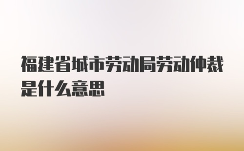 福建省城市劳动局劳动仲裁是什么意思