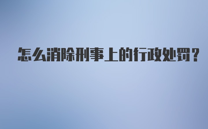 怎么消除刑事上的行政处罚？