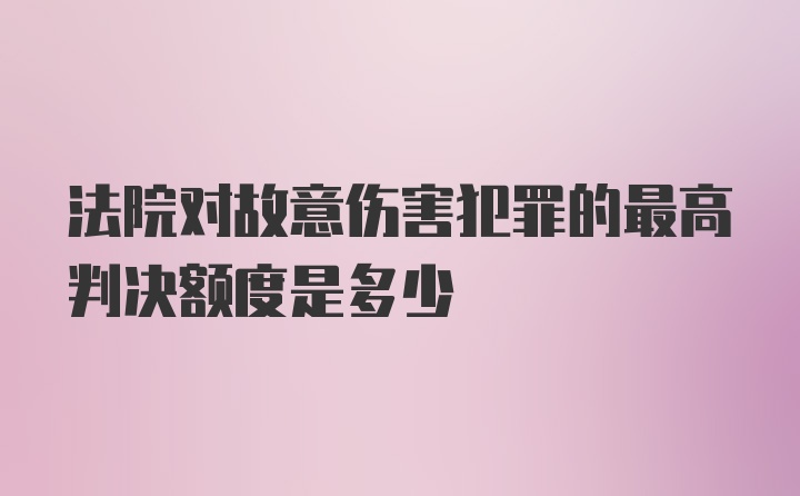 法院对故意伤害犯罪的最高判决额度是多少