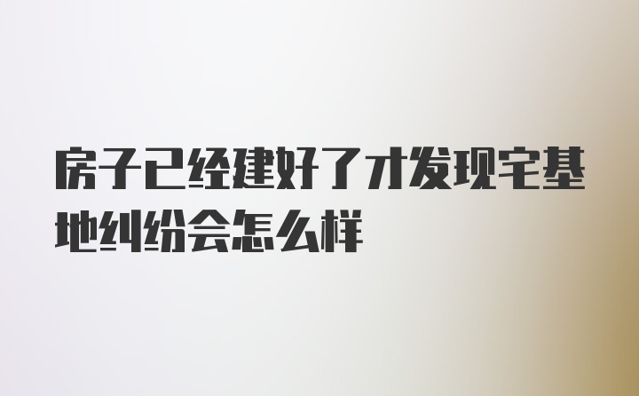 房子已经建好了才发现宅基地纠纷会怎么样