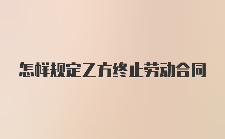 怎样规定乙方终止劳动合同