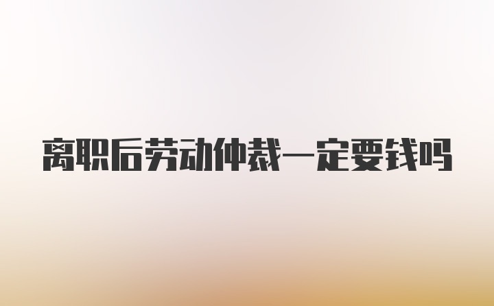 离职后劳动仲裁一定要钱吗