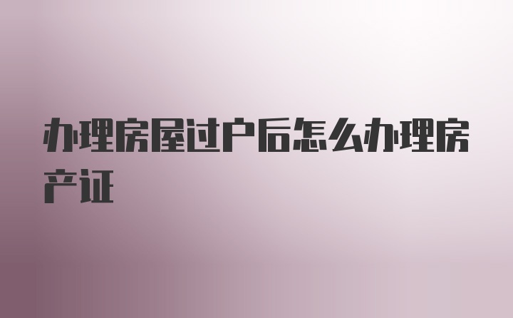 办理房屋过户后怎么办理房产证