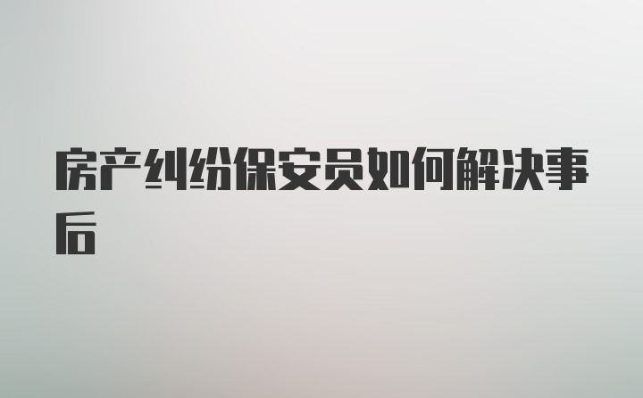 房产纠纷保安员如何解决事后