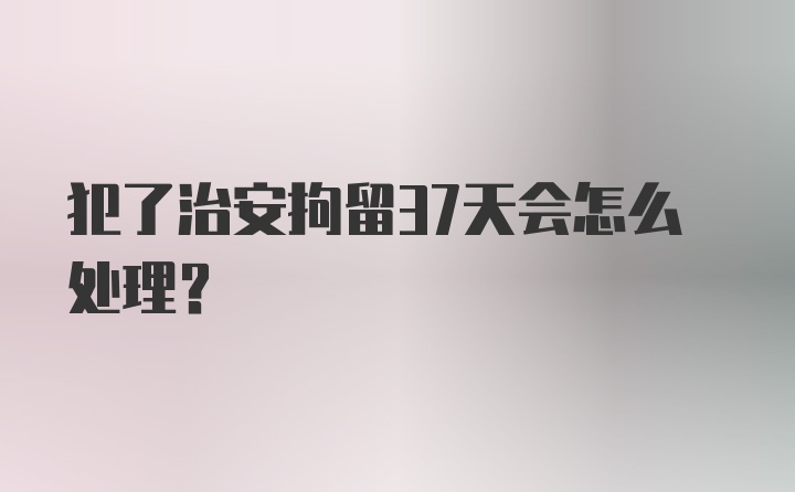 犯了治安拘留37天会怎么处理?