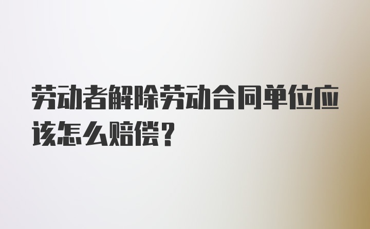 劳动者解除劳动合同单位应该怎么赔偿？