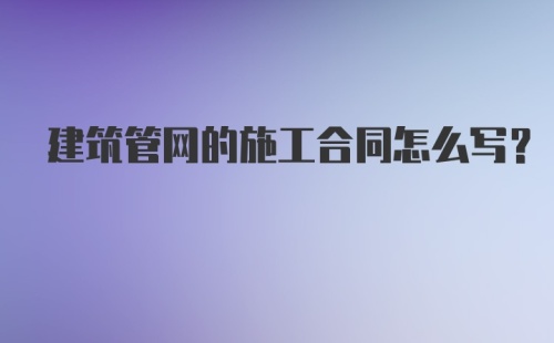 建筑管网的施工合同怎么写?