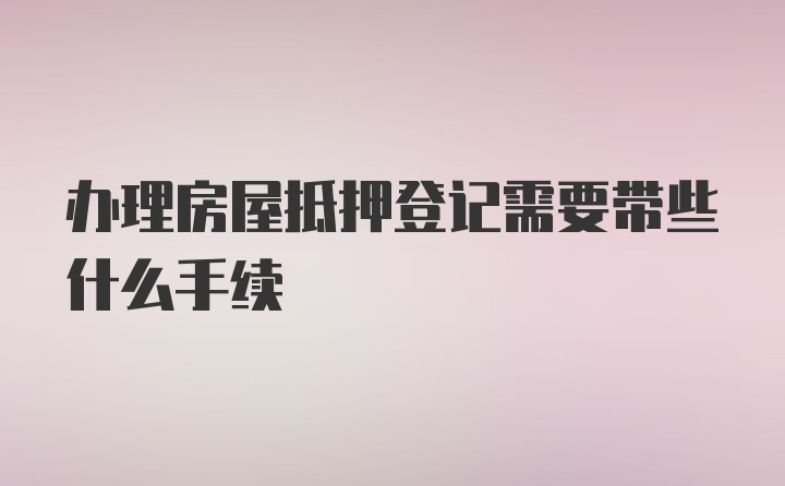 办理房屋抵押登记需要带些什么手续