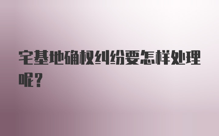 宅基地确权纠纷要怎样处理呢？