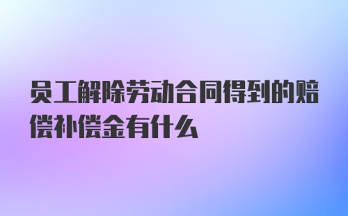 员工解除劳动合同得到的赔偿补偿金有什么