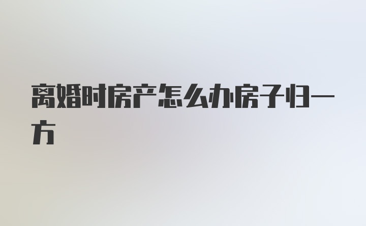 离婚时房产怎么办房子归一方