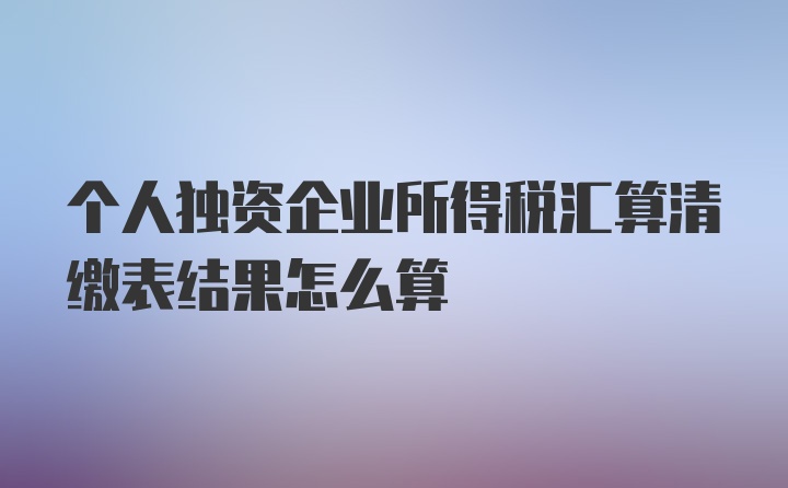 个人独资企业所得税汇算清缴表结果怎么算