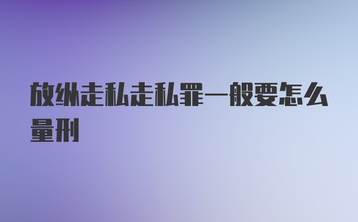 放纵走私走私罪一般要怎么量刑