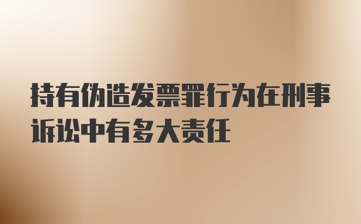 持有伪造发票罪行为在刑事诉讼中有多大责任