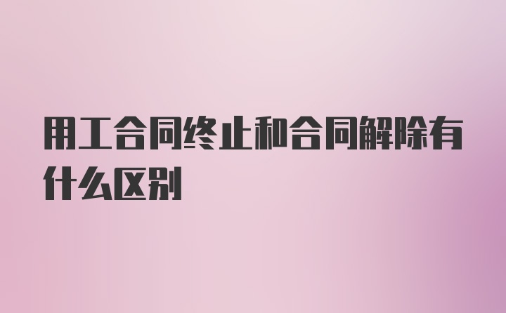 用工合同终止和合同解除有什么区别