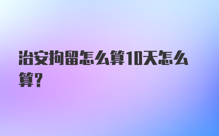 治安拘留怎么算10天怎么算？