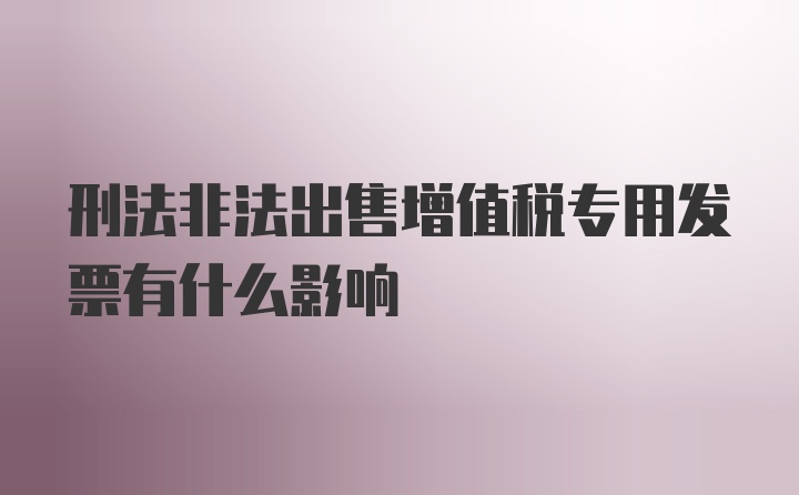 刑法非法出售增值税专用发票有什么影响