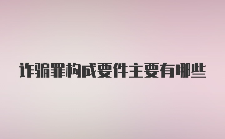 诈骗罪构成要件主要有哪些