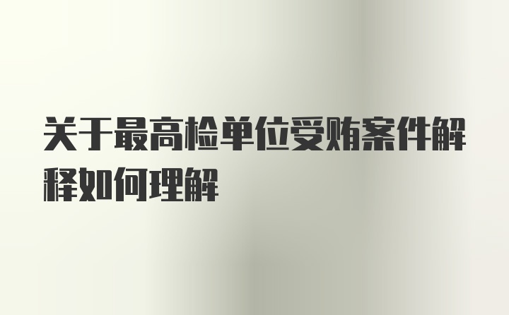 关于最高检单位受贿案件解释如何理解