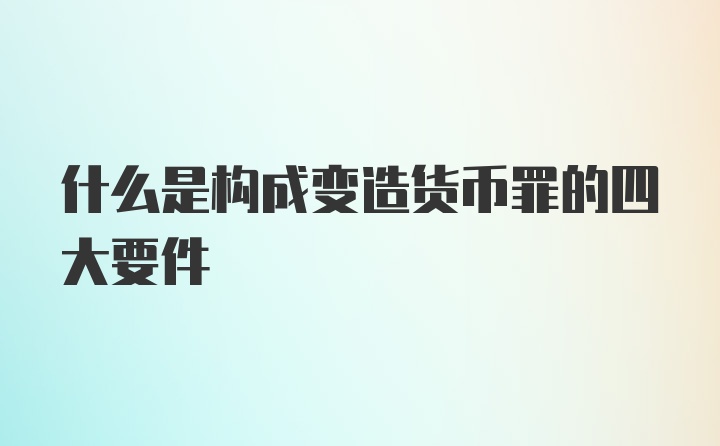 什么是构成变造货币罪的四大要件