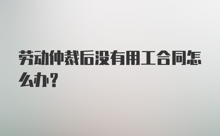 劳动仲裁后没有用工合同怎么办？