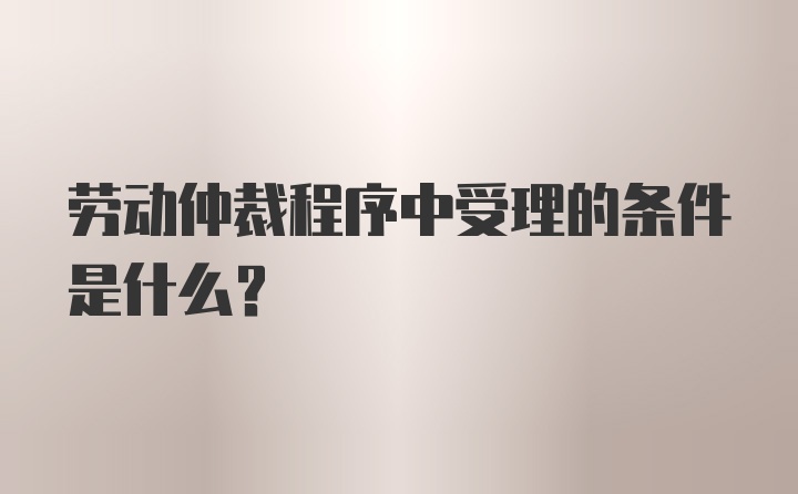 劳动仲裁程序中受理的条件是什么？