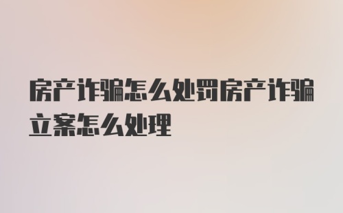 房产诈骗怎么处罚房产诈骗立案怎么处理