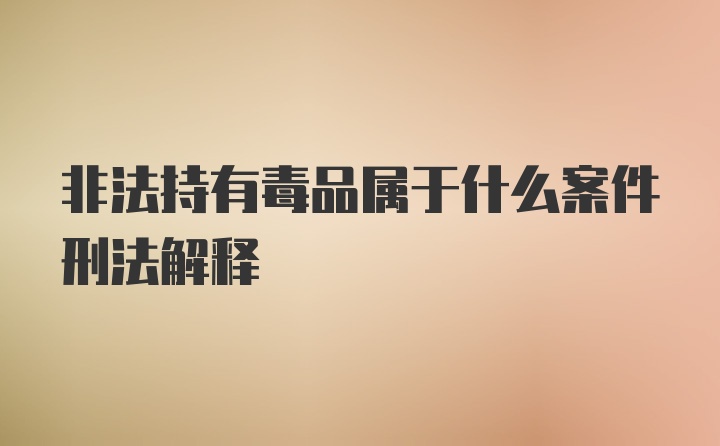 非法持有毒品属于什么案件刑法解释