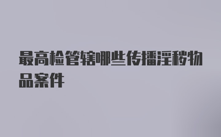 最高检管辖哪些传播淫秽物品案件