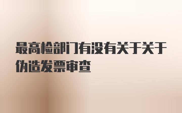 最高检部门有没有关于关于伪造发票审查