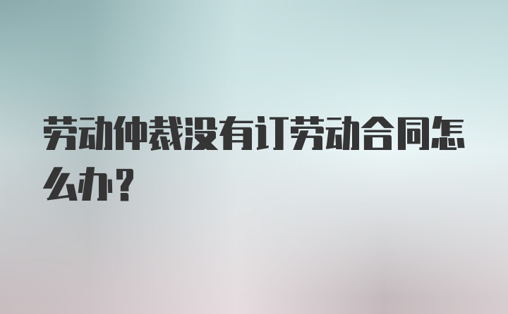 劳动仲裁没有订劳动合同怎么办?