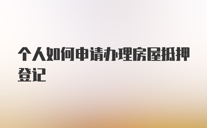 个人如何申请办理房屋抵押登记