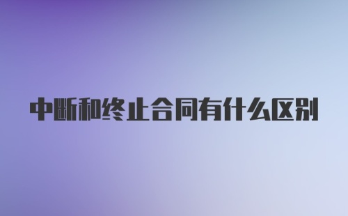 中断和终止合同有什么区别