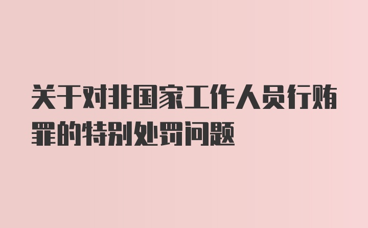 关于对非国家工作人员行贿罪的特别处罚问题