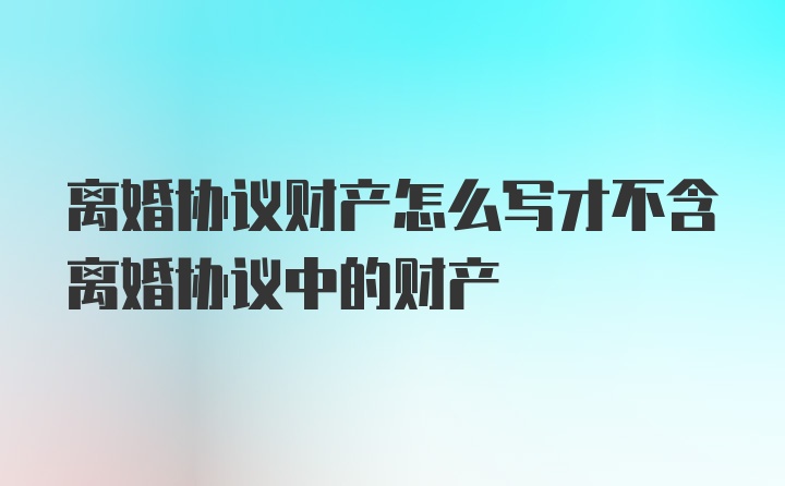 离婚协议财产怎么写才不含离婚协议中的财产