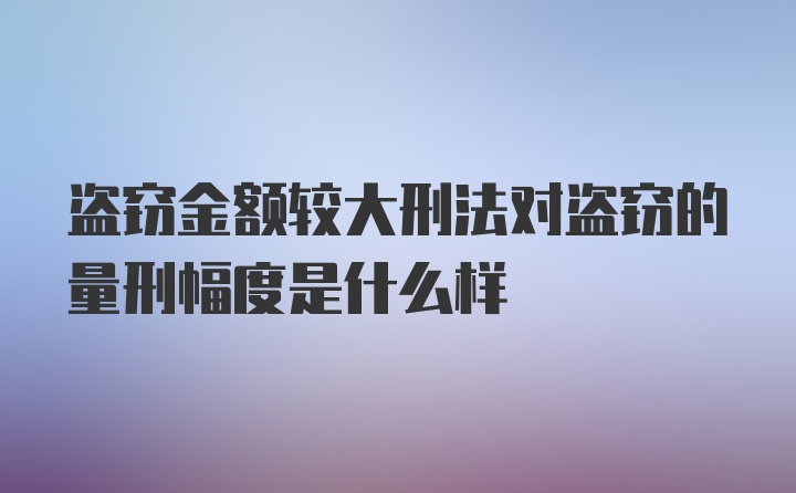 盗窃金额较大刑法对盗窃的量刑幅度是什么样