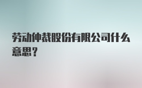 劳动仲裁股份有限公司什么意思？