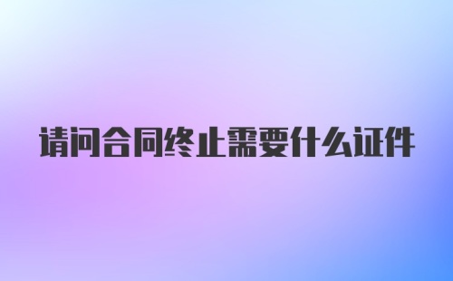 请问合同终止需要什么证件