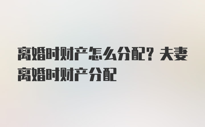 离婚时财产怎么分配？夫妻离婚时财产分配