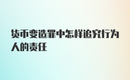 货币变造罪中怎样追究行为人的责任