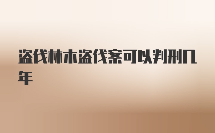 盗伐林木盗伐案可以判刑几年