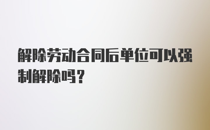 解除劳动合同后单位可以强制解除吗？