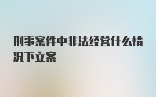 刑事案件中非法经营什么情况下立案