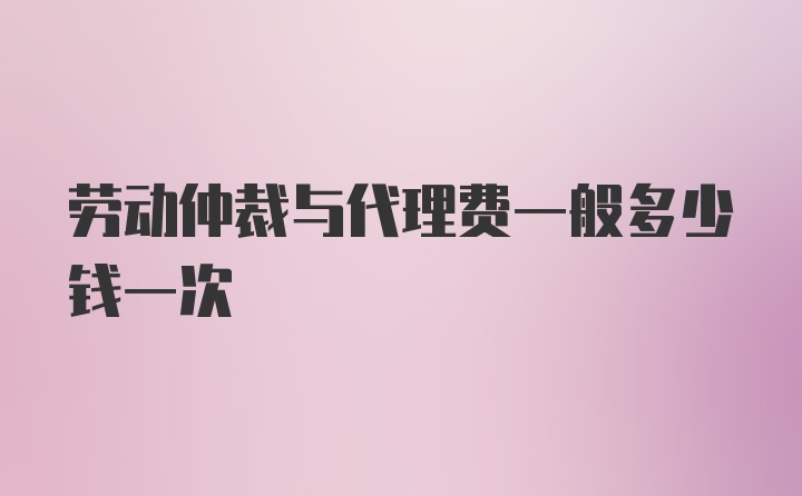 劳动仲裁与代理费一般多少钱一次