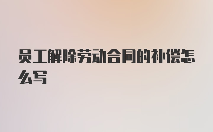 员工解除劳动合同的补偿怎么写