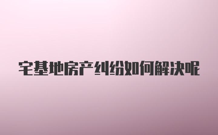 宅基地房产纠纷如何解决呢