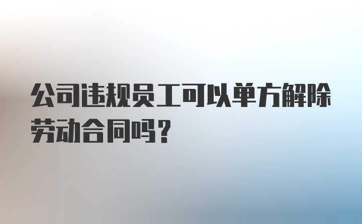 公司违规员工可以单方解除劳动合同吗？