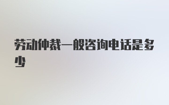 劳动仲裁一般咨询电话是多少